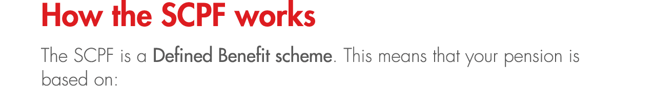 How the SCPF works The SCPF is a Defined Benefit scheme. This means that your pension is based on: