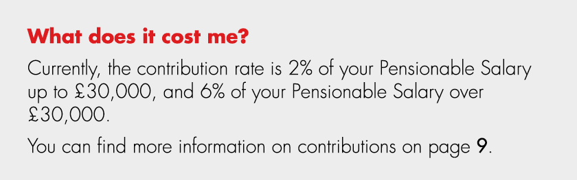 What does it cost me? Currently, the contribution rate is 2% of your Pensionable Salary up to £30,000, and 6% of your...