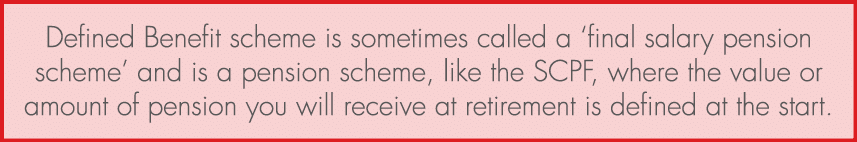 Defined Benefit scheme is sometimes called a ‘final salary pension scheme’ and is a pension scheme, like the SCPF, wh...