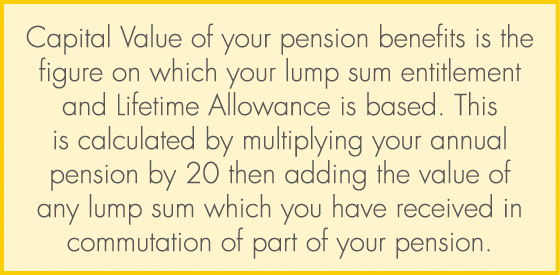 Capital Value of your pension benefits is the figure on which your lump sum entitlement and Lifetime Allowance is bas...